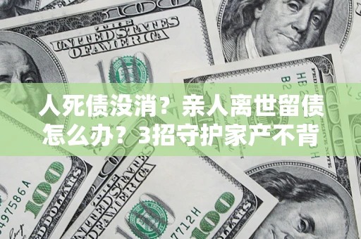 北京人死债没消？亲人离世留债怎么办？3招守护家产不背锅